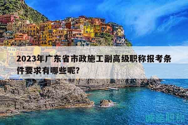 2023年廣東省市政施工副高級職稱報考條件要求有哪些呢？
