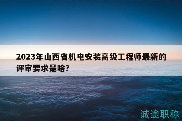2023年山西省機(jī)電安裝高級(jí)工程師最新的評(píng)審要求是啥？