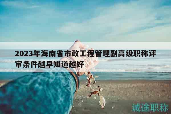 2023年海南省市政工程管理副高級職稱評審條件越早知道越好