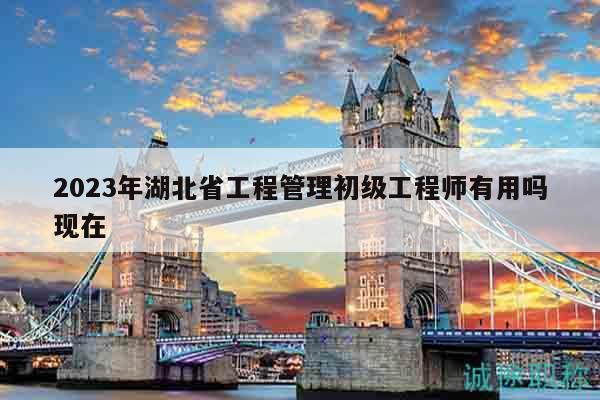 2023年湖北省工程管理初級工程師有用嗎現(xiàn)在