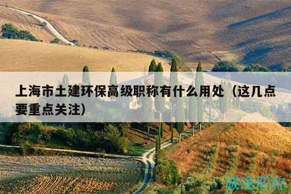 上海市土建環(huán)保高級職稱有什么用處（這幾點要重點關(guān)注）