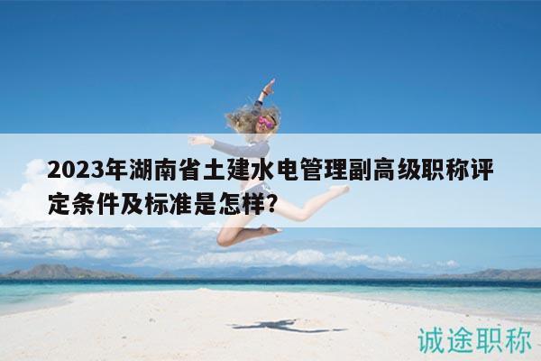 2023年湖南省土建水電管理副高級(jí)職稱評(píng)定條件及標(biāo)準(zhǔn)是怎樣？