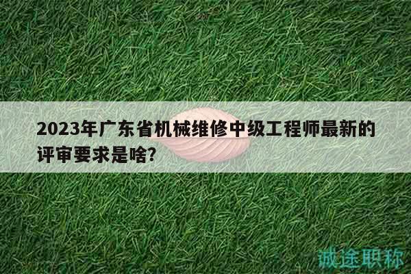 2023年廣東省機械維修中級工程師最新的評審要求是啥？
