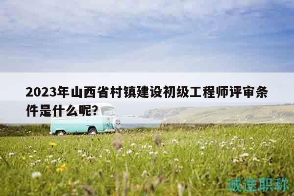 2023年山西省村鎮(zhèn)建設(shè)初級工程師評審條件是什么呢？