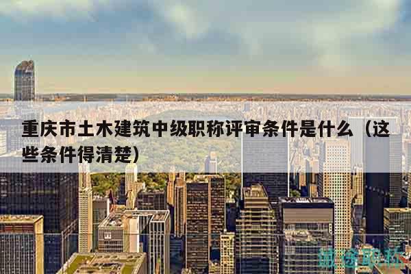 重慶市土木建筑中級職稱評審條件是什么（這些條件得清楚）