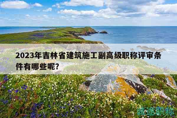 2023年吉林省建筑施工副高級職稱評審條件有哪些呢？