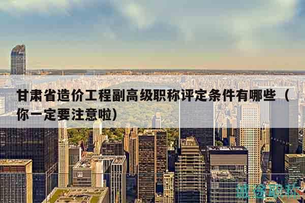 甘肅省造價工程副高級職稱評定條件有哪些（你一定要注意啦）