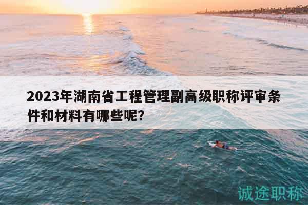 2023年湖南省工程管理副高級職稱評審條件和材料有哪些呢？