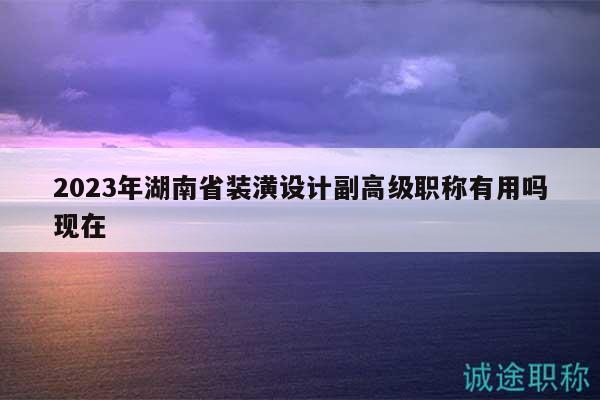 2023年湖南省裝潢設(shè)計(jì)副高級職稱有用嗎現(xiàn)在