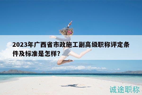 2023年廣西省市政施工副高級(jí)職稱(chēng)評(píng)定條件及標(biāo)準(zhǔn)是怎樣？