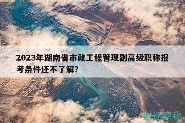 2023年湖南省市政工程管理副高級職稱報考條件還不了解？