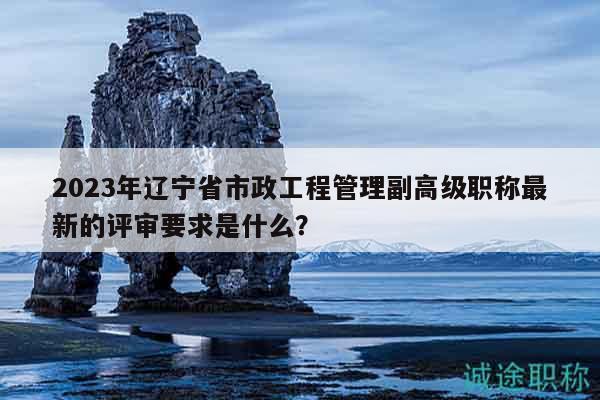 2023年遼寧省市政工程管理副高級職稱最新的評審要求是什么？