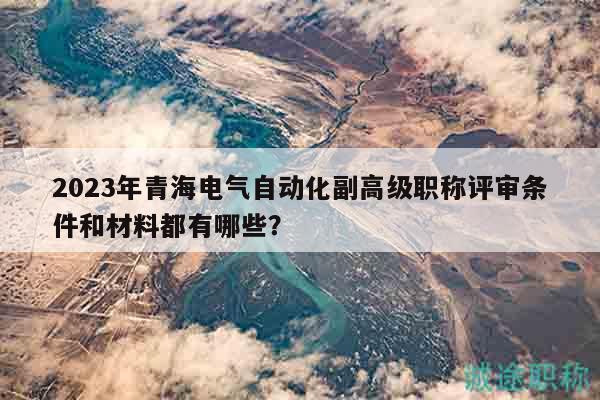 2023年青海電氣自動化副高級職稱評審條件和材料都有哪些？