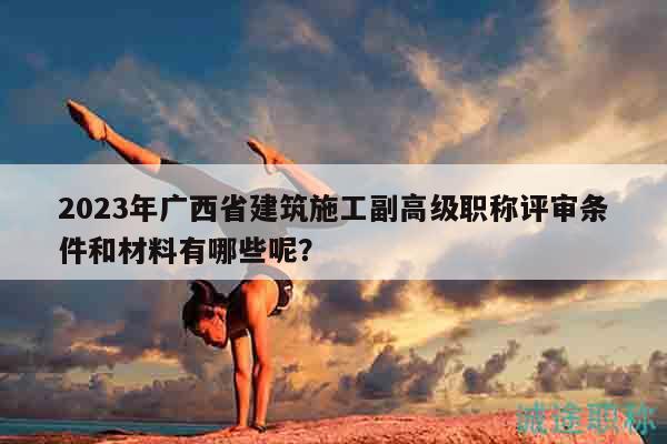 2023年廣西省建筑施工副高級(jí)職稱評(píng)審條件和材料有哪些呢？