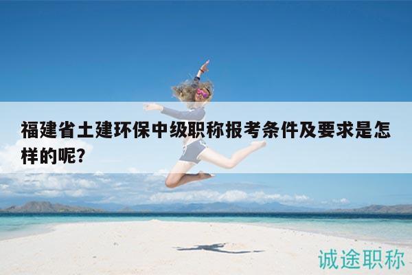 福建省土建環(huán)保中級(jí)職稱報(bào)考條件及要求是怎樣的呢？