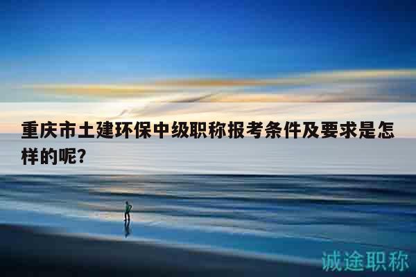 重慶市土建環(huán)保中級職稱報(bào)考條件及要求是怎樣的呢？