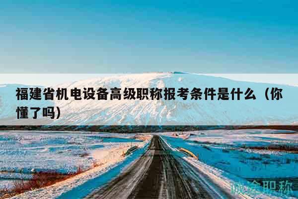 福建省機(jī)電設(shè)備高級(jí)職稱報(bào)考條件是什么（你懂了嗎）