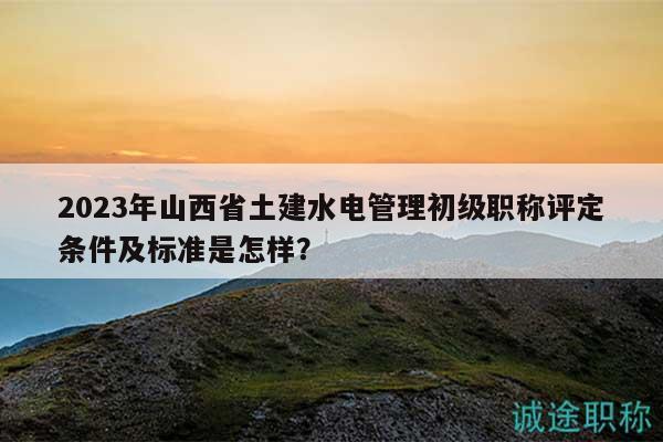 2023年山西省土建水電管理初級職稱評定條件及標(biāo)準(zhǔn)是怎樣？