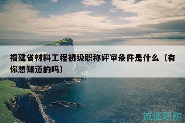 福建省材料工程初級職稱評審條件是什么（有你想知道的嗎）