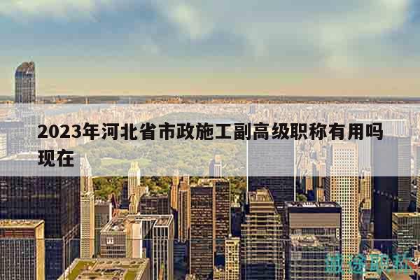 2023年河北省市政施工副高級(jí)職稱有用嗎現(xiàn)在