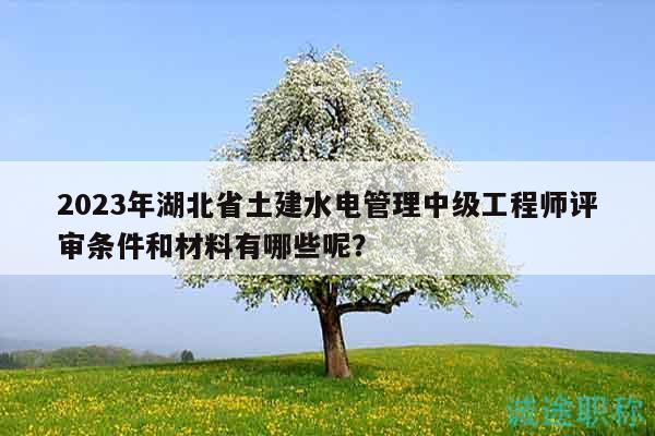2023年湖北省土建水電管理中級工程師評審條件和材料有哪些呢？