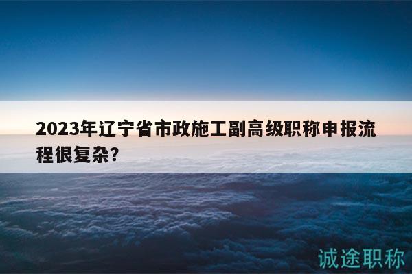 2023年遼寧省市政施工副高級職稱申報流程很復雜？