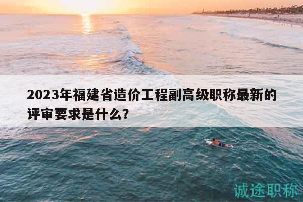 2023年福建省造價(jià)工程副高級職稱最新的評審要求是什么？