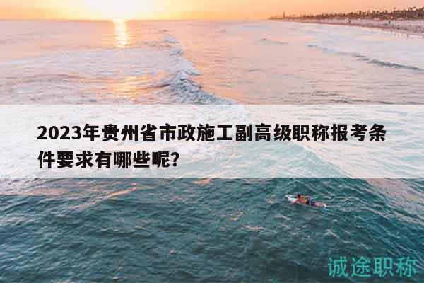 2023年貴州省市政施工副高級(jí)職稱報(bào)考條件要求有哪些呢？