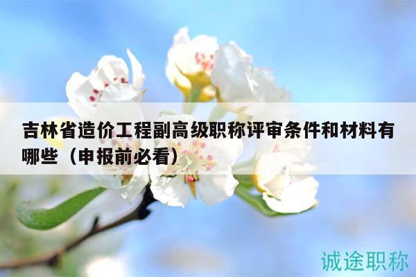 吉林省造價工程副高級職稱評審條件和材料有哪些（申報前必看）