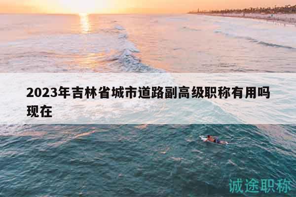 2023年吉林省城市道路副高級職稱有用嗎現(xiàn)在