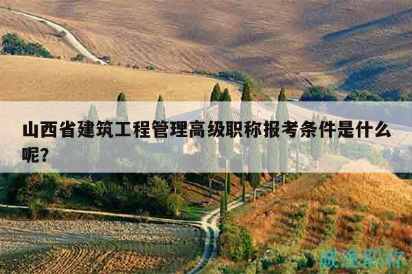 山西省建筑工程管理高級(jí)職稱報(bào)考條件是什么呢？
