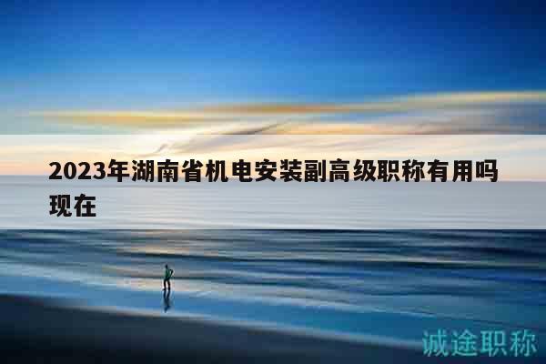 2023年湖南省機(jī)電安裝副高級(jí)職稱有用嗎現(xiàn)在