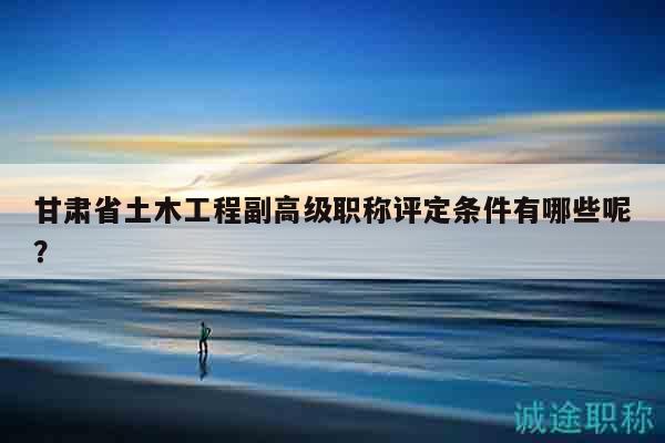 甘肅省土木工程副高級職稱評定條件有哪些呢？