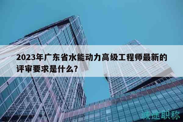 2023年廣東省水能動力高級工程師最新的評審要求是什么？