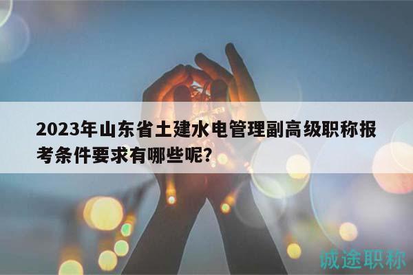 2023年山東省土建水電管理副高級職稱報考條件要求有哪些呢？
