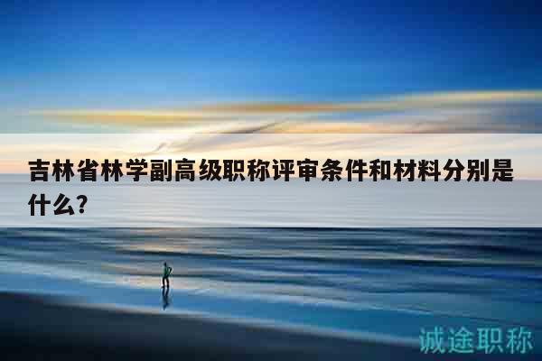 吉林省林學(xué)副高級(jí)職稱評(píng)審條件和材料分別是什么？