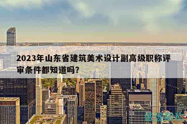 2023年山東省建筑美術(shù)設(shè)計副高級職稱評審條件都知道嗎？