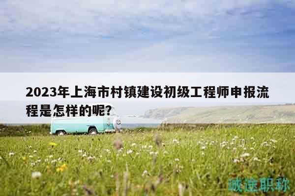 2023年上海市村鎮(zhèn)建設(shè)初級(jí)工程師申報(bào)流程是怎樣的呢？