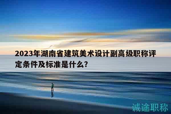 2023年湖南省建筑美術(shù)設(shè)計副高級職稱評定條件及標(biāo)準(zhǔn)是什么？