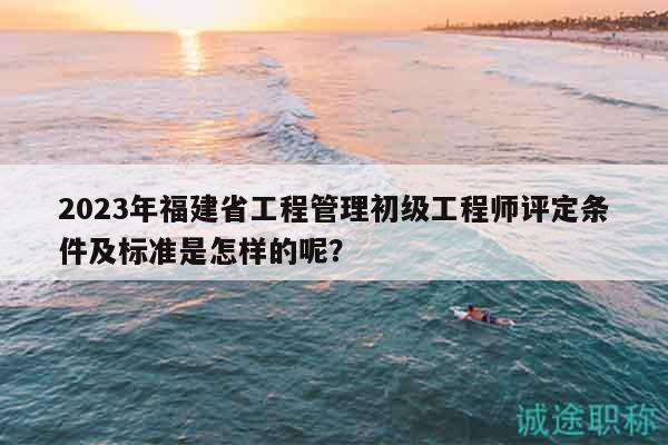 2023年福建省工程管理初級工程師評定條件及標(biāo)準(zhǔn)是怎樣的呢？