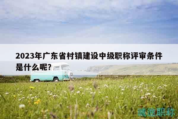 2023年廣東省村鎮(zhèn)建設(shè)中級職稱評審條件是什么呢？