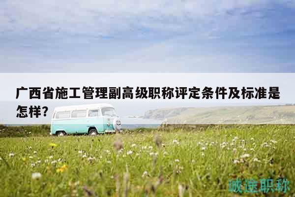 廣西省施工管理副高級(jí)職稱評(píng)定條件及標(biāo)準(zhǔn)是怎樣？