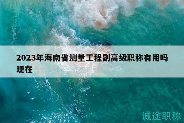 2023年海南省測量工程副高級職稱有用嗎現(xiàn)在