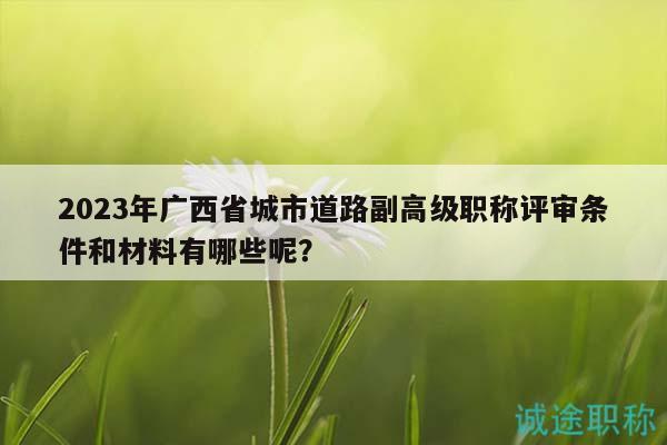 2023年廣西省城市道路副高級(jí)職稱(chēng)評(píng)審條件和材料有哪些呢？