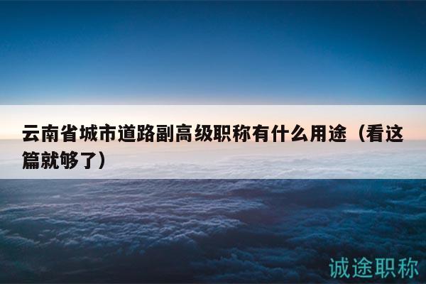 云南省城市道路副高級職稱有什么用途（看這篇就夠了）
