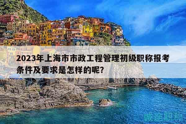 2023年上海市市政工程管理初級職稱報(bào)考條件及要求是怎樣的呢？