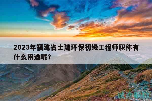 2023年福建省土建環(huán)保初級(jí)工程師職稱有什么用途呢？