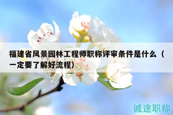 福建省風(fēng)景園林工程師職稱評審條件是什么（一定要了解好流程）