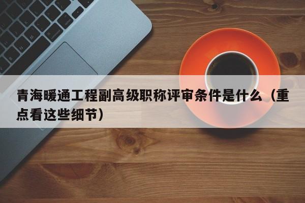 青海暖通工程副高級(jí)職稱評(píng)審條件是什么（重點(diǎn)看這些細(xì)節(jié)）