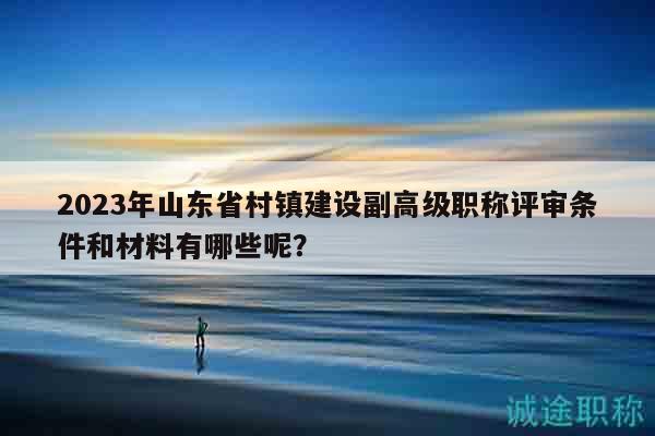 2023年山東省村鎮(zhèn)建設(shè)副高級(jí)職稱(chēng)評(píng)審條件和材料有哪些呢？